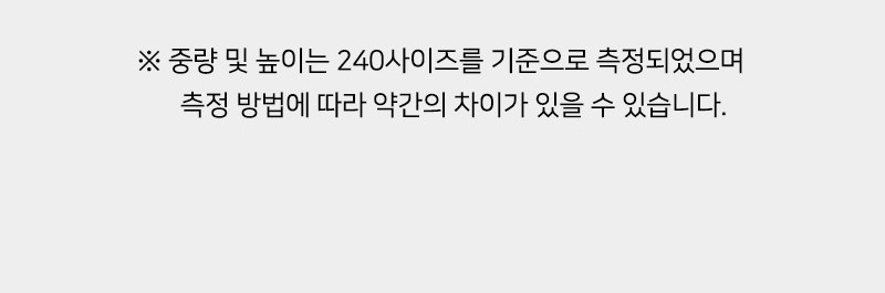 ※ 중량 및 높이는 240사이즈를 기준으로 측정되었으며 측정 방법에 따라 약간의 차이가 있을 수 있습니다.
